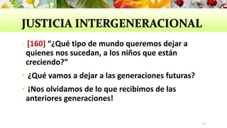 JUSTICIA INTERGENERACIONAL
 [160] “¿Qué tipo de mundo queremos dejar a
quienes nos sucedan, a los niños que están
creciendo?”
 ¿Qué vamos a dejar a las generaciones futuras?
 ¡Nos olvidamos de lo que recibimos de las
anteriores generaciones!
33
 