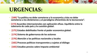 URGENCIAS:
 [189] “La política no debe someterse a la economía y ésta no debe
someterse a los dictámenes y al paradigma eficientista de la tecnocracia”.
 [173] Acuerdos internacionales con aplicación eficaz. Equilibrio entre la
soberanía de cada país y la cuestión global.
 [175] Estados debilitados frente al poder economico global.
 [174] Sistema de gobernanza de los océanos
 [176] Atención a las políticas nacionales y locales
 [182] Procesos políticos transparentes y sujetos al diálogo
 [183] Estudios previos sobre impacto ambiental
40
 