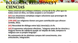 ECOLOGÍA, RELIGIONES Y
CIENCIAS
 Tema universal con enfoque cristiano, a la luz de la Fe. ¿Por que no
todos creen en Dios, no todos aceptan a un Creador?
 [63] Las situaciones complejas exigen soluciones que provengan de
diversas instancias.
 [199-200] Las religiones tienen una gran contribución que ofrecer:
sentido, ética.
 [62] Necesidad de diálogo entre la(s) ciencia(s) y la fe.
 [63] Si queremos soluciones efectivas, “ninguna rama de las ciencias y
ninguna forma de sabiduría puede ser dejada de lado, tampoco la
religiosa con su propio lenguaje”.
 No autonomía de los distintos campos del conocimento, sino
articulación, integración.
42
 