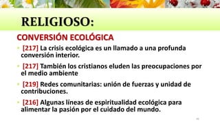RELIGIOSO:
CONVERSIÓN ECOLÓGICA
 [217] La crisis ecológica es un llamado a una profunda
conversión interior.
 [217] También los cristianos eluden las preocupaciones por
el medio ambiente
 [219] Redes comunitarias: unión de fuerzas y unidad de
contribuciones.
 [216] Algunas líneas de espiritualidad ecológica para
alimentar la pasión por el cuidado del mundo.
46
 