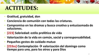 ACTITUDES:
 Gratitud, gratuidad, don
 Conciencia de comunión con todas las criaturas.
 Compromiso en los dramas y busca creativa y entusiasmada de
soluciones.
 [223] Sobriedad: estilo profético de vida
 Valorización de la vida en común, social y corresponsabilidad.
 Pequeños gestos de cuidado mutuo
 [233ss] Contemplación  valorización del domingo como
tiempo para uno, para los otros y para Dios
47
 