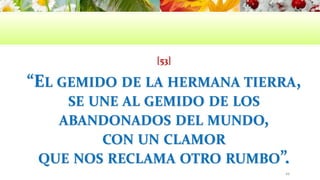 [53]
“EL GEMIDO DE LA HERMANA TIERRA,
SE UNE AL GEMIDO DE LOS
ABANDONADOS DEL MUNDO,
CON UN CLAMOR
QUE NOS RECLAMA OTRO RUMBO”.
49
 