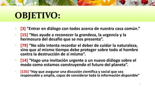 OBJETIVO:
 [3] “Entrar en diálogo con todos acerca de nuestra casa común.”
 [15] “Nos ayude a reconocer la grandeza, la urgencia y la
hermosura del desafío que se nos presenta”.
 [79] “No sólo intenta recordar el deber de cuidar la naturaleza,
sino que al mismo tiempo debe proteger sobre todo al hombre
contra la destrucción de sí mismo”.
 [14] “Hago una invitación urgente a un nuevo diálogo sobre el
modo como estamos construyendo el futuro del planeta”.
 [135] “Hay que asegurar una discusión científica y social que sea
responsable y amplia, capaz de considerar toda la información disponible”
5
 