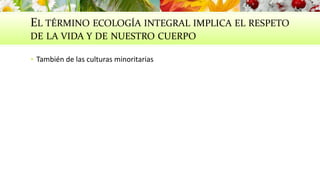 EL TÉRMINO ECOLOGÍA INTEGRAL IMPLICA EL RESPETO
DE LA VIDA Y DE NUESTRO CUERPO
 También de las culturas minoritarias
 