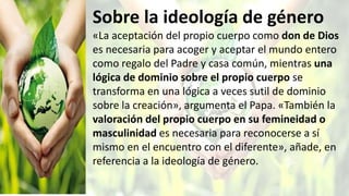 Sobre la ideología de género
«La aceptación del propio cuerpo como don de Dios
es necesaria para acoger y aceptar el mundo entero
como regalo del Padre y casa común, mientras una
lógica de dominio sobre el propio cuerpo se
transforma en una lógica a veces sutil de dominio
sobre la creación», argumenta el Papa. «También la
valoración del propio cuerpo en su femineidad o
masculinidad es necesaria para reconocerse a sí
mismo en el encuentro con el diferente», añade, en
referencia a la ideología de género.
 