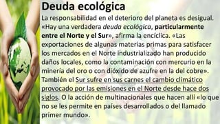 Deuda ecológica
La responsabilidad en el deterioro del planeta es desigual.
«Hay una verdadera deuda ecológica, particularmente
entre el Norte y el Sur», afirma la encíclica. «Las
exportaciones de algunas materias primas para satisfacer
los mercados en el Norte industrializado han producido
daños locales, como la contaminación con mercurio en la
minería del oro o con dióxido de azufre en la del cobre».
También el Sur sufre en sus carnes el cambio climático
provocado por las emisiones en el Norte desde hace dos
siglos. O la acción de multinacionales que hacen allí «lo que
no se les permite en países desarrollados o del llamado
primer mundo».
 