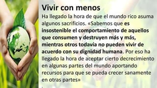 Vivir con menos
Ha llegado la hora de que el mundo rico asuma
algunos sacrificios. «Sabemos que es
insostenible el comportamiento de aquellos
que consumen y destruyen más y más,
mientras otros todavía no pueden vivir de
acuerdo con su dignidad humana. Por eso ha
llegado la hora de aceptar cierto decrecimiento
en algunas partes del mundo aportando
recursos para que se pueda crecer sanamente
en otras partes»
.
 