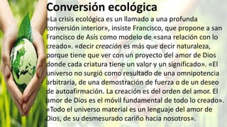 Conversión ecológica
«La crisis ecológica es un llamado a una profunda
conversión interior», insiste Francisco, que propone a san
Francisco de Asís como modelo de «sana relación con lo
creado». «decir creación es más que decir naturaleza,
porque tiene que ver con un proyecto del amor de Dios
donde cada criatura tiene un valor y un significado». «El
universo no surgió como resultado de una omnipotencia
arbitraria, de una demostración de fuerza o de un deseo
de autoafirmación. La creación es del orden del amor. El
amor de Dios es el móvil fundamental de todo lo creado».
«Todo el universo material es un lenguaje del amor de
Dios, de su desmesurado cariño hacia nosotros».
 