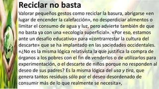 Reciclar no basta
Valorar pequeños gestos como reciclar la basura, abrigarse «en
lugar de encender la calefacción», no desperdiciar alimentos o
limitar el consumo de agua y luz, pero advierte también de que
no basta ya con una «ecología superficial». «Por eso, estamos
ante un desafío educativo» para «contrarrestar la cultura del
descarte» que se ha implantado en las sociedades occidentales.
«¿No es la misma lógica relativista la que justifica la compra de
órganos a los pobres con el fin de venderlos o de utilizarlos para
experimentación, o el descarte de niños porque no responden al
deseo de sus padres? Es la misma lógica del usa y tira, que
genera tantos residuos sólo por el deseo desordenado de
consumir más de lo que realmente se necesita»,
 
