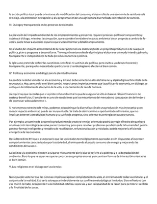 la acciónpolíticalocal puede orientarse alamodificacióndel consumo,al desarrollode unaeconomíade residuosyde
reciclaje,alaprotecciónde especiesyala programaciónde una agriculturadiversificadaconrotaciónde cultivos.
III.Diálogoy transparenciaenlosprocesosdecisionales
La previsióndel impactoambiental de losemprendimientosyproyectosrequiere procesospolíticostransparentesy
sujetosal diálogo,mientraslacorrupción,que esconde el verdaderoimpactoambiental de unproyectoacambiode fa-
vores,suele llevaraacuerdosespuriosque evitaninformarydebatirampliamente.
Un estudiodel impactoambientalnodeberíaserposteriorala elaboraciónde unproyectoproductivoode cualquier
política,plano programa a desarrollarse.Tiene que insertarsedesdeel principioyelaborarse de modointerdisciplinario,
transparente e independiente de todapresióneconómicaopolítica.
la Iglesianopretende definirlascuestionescientíficasni sustituirala política,peroinvitoaun debate honestoy
transparente,paraque lasnecesidadesparticularesolasideologíasnoafectenal biencomún.
IV.Políticay economíaendiálogopara laplenitudhumana
La políticanodebe someterse alaeconomíay éstano debe someterse alosdictámenesyal paradigmaeficientistade la
tecnocracia.Hoy,pensandoenel biencomún,necesitamosimperiosamente que lapolíticaylaeconomía,endiálogo,se
coloquendecididamenteal serviciode lavida,especialmente de lavidahumana.
siempre hayque recordarque « la protecciónambientalnopuede asegurarsesóloenbase al cálculofinancierode
costosy beneficios.El ambiente esunode esosbienesque losmecanismosdelmercadonosoncapacesde defendero
de promoveradecuadamente ».
Si no tenemosestrechezde miras,podemosdescubrirque ladiversificaciónde unaproducciónmásinnovativaycon
menorimpactoambiental,puede sermuyrentable.Se tratade abrir caminoa oportunidadesdiferentes,que no
implicandetenerlacreatividadhumanaysusueñode progreso,sinoorientaresaenergíaconcaucesnuevos.
Por ejemplo,uncaminode desarrolloproductivomáscreativoymejor orientadopodríacorregirel hechode que haya
una inversióntecnológicaexcesivaparael consumoy poca para resolverproblemaspendientesde lahumanidad;podría
generarformasinteligentesyrentablesde reutilización,refuncionalizaciónyreciclado; podríamejorarlaeficiencia
energéticade lasciudades.
Decía BenedictoXVIque « esnecesarioque lassociedadestecnológicamenteavanzadasesténdispuestasafavorecer
comportamientoscaracterizadosporlasobriedad,disminuyendoel propioconsumo de energíaymejorandolas
condicionesde suuso».
La políticayla economíatiendenaculparse mutuamente porloque se refiere alapobrezay a la degradacióndel
ambiente.Peroloque se esperaesque reconozcansuspropioserroresyencuentrenformasde interacciónorientadas
al biencomún.
V.Las religionesenel diálogoconlasciencias
No se puede sostenerque lascienciasempíricasexplicancompletamente lavida,el entramadode todaslascriaturasyel
conjuntode la realidad.Esosería sobrepasarindebidamente susconfinesmetodológicoslimitados.Si se reflexionacon
ese marco cerrado,desaparecenlasensibilidadestética,lapoesía,yaun lacapacidad de la razónpara percibirel sentido
y la finalidadde lascosas.
 