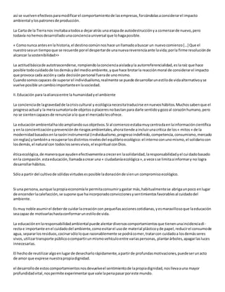 así se vuelvenefectivosparamodificarel comportamientode lasempresas,forzándolasaconsiderarel impacto
ambiental ylospatronesde producción.
La Carta de la Tierranos invitabaatodosa dejaratrás una etapade autodestrucciónya comenzarde nuevo,pero
todavía nohemosdesarrolladounaconcienciauniversal que lohagaposible.
« Comonunca antesenla historia,el destinocomúnnoshace unllamadoabuscar un nuevocomienzo[…] Que el
nuestroseaun tiempoque se recuerde porel despertarde unanuevareverenciaante lavida;porla firme resoluciónde
alcanzar lasostenibilidad>>
La actitudbásicade autotrascenderse,rompiendolaconcienciaaisladayla autorreferencialidad, eslaraíz que hace
posible todocuidadode losdemásydel medioambiente,yque hace brotarla reacciónmoral de considerarel impacto
que provoca cada accióny cada decisiónpersonal fuerade unomismo.
Cuandosomoscapaces de superarel individualismo,realmente se puede desarrollarunestilode vidaalternativoyse
vuelve posible uncambioimportanteenlasociedad.
II.Educación para laalianzaentre la humanidadyel ambiente
La concienciade lagravedadde lacrisiscultural y ecológicanecesitatraducirse ennuevoshábitos.Muchossabenque el
progresoactual y la merasumatoriade objetosoplaceresnobastan para darle sentidoygozoal corazónhumano,pero
no se sientencapacesde renunciaralo que el mercadolesofrece.
La educaciónambientalhaidoampliandosusobjetivos.Si al comienzoestabamuycentradaenlainformacióncientífica
y enla concientizaciónyprevenciónde riesgosambientales,ahoratiende aincluirunacrítica de los« mitos» de la
modernidadbasadosenlarazóninstrumental (individualismo,progresoindefinido,competencia,consumismo,mercado
sinreglas) ytambiéna recuperarlosdistintosnivelesdel equilibrioecológico:el internoconunomismo,el solidariocon
losdemás,el natural con todoslosseresvivos,el espiritual conDios.
éticaecológica,de maneraque ayudenefectivamenteacreceren lasolidaridad,laresponsabilidadyel cuidadobasado
enla compasión.estaeducación,llamadaacrear una « ciudadaníaecológica»,a vecesse limitaainformary no logra
desarrollarhábitos.
Sóloa partir del cultivode sólidasvirtudesesposible ladonaciónde síenun compromisoecológico.
Si una persona,aunque lapropiaeconomíale permitaconsumirygastar más,habitualmentese abrigaunpoco enlugar
de encenderlacalefacción,se supone que haincorporadoconviccionesysentimientosfavorablesal cuidadodel
ambiente.
Es muy noble asumirel deberde cuidarlacreacióncon pequeñasaccionescotidianas,yesmaravillosoque laeducación
seacapaz de motivarlashastaconformarunestilode vida.
La educaciónenlaresponsabilidadambiental puede alentardiversoscomportamientosque tienenunaincidenciadi -
recta e importante enel cuidadodel ambiente,comoevitarel usode material plásticoyde papel,reducirel consumode
agua, separarlosresiduos,cocinarsóloloque razonablemente se podrácomer,tratarcon cuidadoa losdemásseres
vivos,utilizartransporte públicoocompartirunmismovehículoentre variaspersonas, plantarárboles,apagarlasluces
innecesarias.
El hechode reutilizaralgoenlugarde desecharlorápidamente,apartirde profundasmotivaciones,puedeserunacto
de amor que exprese nuestrapropiadignidad.
el desarrollode estoscomportamientosnosdevuelveel sentimientode lapropiadignidad,nosllevaauna mayor
profundidadvital,nospermite experimentarque vale lapenapasarporeste mundo.
 