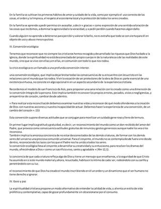 En la familiase cultivanlosprimeroshábitosde amorycuidadode la vida,comopor ejemploel usocorrectode las
cosas,el ordeny la limpieza,el respetoal ecosistemalocal yla protecciónde todoslosserescreados.
En la familiase aprende apedirpermisosinavasallar,adecir« gracias» como expresiónde unasentidavaloraciónde
lascosas que recibimos,adominarlaagresividadolavoracidad,y a pedirperdóncuandohacemosalgúndaño.
Cuandoalguiennoaprende adetenerse parapercibiryvalorarlobello,noesextrañoque todose conviertaparaél en
objetode usoy abusoinescrupuloso.
III.Conversiónecológica
Tenemosque reconocerque nosiempre loscristianoshemosrecogidoydesarrolladolasriquezasque Dioshadadoa la
Iglesia,donde laespiritualidadnoestádesconectadadel propiocuerponi de la naturalezaode lasrealidadesde este
mundo,sinoque se vive conellasyenellas,encomunióncontodolo que nosrodea.
la crisisecológicaesunllamadoauna profundaconversióninterior.
una conversión ecológica,que implicadejarbrotartodaslasconsecuenciasde suencuentroconJesucristoenlas
relacionesconel mundoque losrodea.Vivirlavocaciónde serprotectoresde laobra de Dioses parte esencial de una
existenciavirtuosa,noconsiste enalgoopcionalni enunaspectosecundariode laexperienciacristiana.
Recordemosel modelode sanFranciscode Asís,para proponerunasana relaciónconlocreado como unadimensiónde
la conversióníntegrade lapersona.Estoimplicatambiénreconocerlospropioserrores,pecados,viciosonegligencias,y
arrepentirse de corazón,cambiardesde adentro.
« Para realizarestareconciliacióndebemosexaminarnuestrasvidasyreconocerde qué modoofendemosalacreación
de Dios connuestrasaccionesy nuestraincapacidadde actuar.Debemoshacerlaexperienciade unaconversión,de un
cambiodel corazón».153
Esta conversiónsupone diversasactitudesque se conjuganparamovilizaruncuidadogenerosoyllenode ternura.
En primerlugarimplicagratitudygratuidad,esdecir,un reconocimientodel mundocomoundonrecibidodel amordel
Padre,que provocacomo consecuenciaactitudes gratuitasde renunciaygestosgenerososaunquenadie losveaolos
reconozca.
Tambiénimplicalaamorosaconcienciade noestardesconectadosde lasdemáscriaturas,de formarcon losdemás
seresdel universounapreciosacomuniónuniversal.Parael creyente,el mundonose contempladesde fuerasinodesde
dentro,reconociendoloslazosconlosque el Padre nosha unidoatodos losseres.
la conversiónecológicallevaal creyente adesarrollarsucreatividadysuentusiasmo,pararesolverlosdramasdel
mundo,ofreciéndose aDios« como unsacrificiovivo,santoyagradable » (Rm 12,1).
la concienciade que cada criaturareflejaalgode Diosy tiene unmensaje que enseñarnos,olaseguridadde que Cristo
ha asumidoensí este mundomaterial yahora,resucitado,habitaenloíntimode cada ser,rodeándoloconsucariñoy
penetrándoloconsu luz.
el reconocimientode que Dioshacreadoel mundoinscribiendoenél unordenyundinamismoque el serhumanono
tiene derechoaignorar.
IV.Gozo y paz
La espiritualidadcristianaproponeunmodoalternativode entenderlacalidadde vida,y alientaunestilode vida
proféticoycontemplativo,capazde gozarprofundamente sinobsesionarse porel consumo.
 