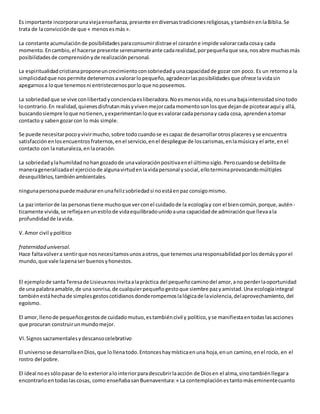 Es importante incorporarunaviejaenseñanza,presente endiversastradicionesreligiosas,ytambiénenlaBiblia.Se
trata de laconvicciónde que « menosesmás».
La constante acumulaciónde posibilidadesparaconsumirdistrae el corazóne impide valorarcadacosay cada
momento.Encambio,el hacerse presente serenamenteante cadarealidad,porpequeñaque sea,nosabre muchasmás
posibilidadesde comprensiónyde realizaciónpersonal.
La espiritualidadcristianaproponeuncrecimientoconsobriedadyunacapacidadde gozar con poco. Es un retornoa la
simplicidadque nospermite detenernosavalorarlopequeño,agradecerlasposibilidadesque ofrece lavidasin
apegarnosa loque tenemosni entristecernosporloque noposeemos.
La sobriedadque se vive conlibertadyconcienciaesliberadora.Noesmenosvida,noesuna bajaintensidadsinotodo
locontrario.En realidad,quienesdisfrutanmásyvivenmejorcadamomentosonlosque dejande picotearaquí y allá,
buscandosiempre loque notienen,yexperimentanloque esvalorarcadapersonay cada cosa, aprendenatomar
contacto y sabengozarcon lo más simple.
Se puede necesitarpocoyvivirmucho,sobre todocuandose escapaz de desarrollarotrosplaceresyse encuentra
satisfacciónenlosencuentrosfraternos,enel servicio,enel despliegue de loscarismas,enlamúsicay el arte,enel
contacto con lanaturaleza,en laoración.
La sobriedadylahumildadnohangozadode unavaloraciónpositivaenel últimosiglo.Perocuandose debilitade
manerageneralizadael ejerciciode algunavirtudenlavidapersonal ysocial,elloterminaprovocandomúltiples
desequilibrios,tambiénambientales.
ningunapersonapuede madurarenunafelizsobriedadsi noestáenpaz consigomismo.
La pazinteriorde laspersonastiene muchoque verconel cuidadode la ecologíay con el biencomún,porque,autén-
ticamente vivida,se reflejaenunestilode vidaequilibradounidoauna capacidadde admiraciónque llevaala
profundidadde lavida.
V.Amor civil ypolítico
fraternidad universal.
Hace faltavolvera sentirque nosnecesitamosunosaotros,que tenemosunaresponsabilidadporlosdemásyporel
mundo,que vale lapenaser buenosyhonestos.
El ejemplode santaTeresade Lisieuxnosinvitaalapráctica del pequeñocaminodel amor,ano perderlaoportunidad
de una palabraamable,de una sonrisa,de cualquierpequeñogestoque siembre pazyamistad.Una ecologíaintegral
tambiénestáhechade simplesgestoscotidianosdonderompemoslalógicade laviolencia,delaprovechamiento,del
egoísmo.
El amor,llenode pequeñosgestosde cuidadomutuo,estambiéncivil y político,yse manifiestaentodaslasacciones
que procuran construirunmundomejor.
VI.Signossacramentalesydescansocelebrativo
El universose desarrollaenDios,que lollenatodo.Entonceshaymísticaenuna hoja,enun camino,enel rocío, en el
rostro del pobre.
El ideal noessólopasar de lo exterioralointeriorparadescubrirlaacción de Diosen el alma,sinotambiénllegara
encontrarloentodaslascosas, como enseñabasanBuenaventura:« La contemplaciónestantomáseminentecuanto
 