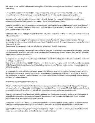 más siente ensíel hombre el efectode ladivinagraciao tambiéncuantomejorsabe encontrara Diosen lascriaturas
exteriores».
San Juande laCruz enseñabaque todolobuenoque hayenlas cosas yexperienciasdel mundo« estáenDios
eminentemente eninfinitamanera,o,pormejordecir,cadauna de estasgrandezasque se dicenesDios».
No esporque lascosas limitadasdel mundoseanrealmente divinas,sinoporque el místicoexperimentalaíntima
conexiónque hayentre Diosytodoslosseres,yasí « siente sertodaslascosas Dios».
Los vallessolitariossonquietos,amenos,frescos,umbrosos,de dulcesaguasllenos,yenlavariedadde susarboledasy
enel suave canto de aveshacen gran recreaciónydeleite al sentido,danrefrigerioydescansoensusoledadysilencio.
Estos vallesesmi Amadoparamí ».
Los Sacramentossonun modoprivilegiadode cómolanaturalezaesasumidaporDiosy se convierte enmediaciónde la
vidasobrenatural.
El agua, el aceite,el fuegoyloscoloressonasumidoscontodasu fuerzasimbólicayse incorporanenla alabanza.
La manoque bendice esinstrumentodel amorde Diosyreflejode lacercanía de Jesucristoque vinoaacompañarnosen
el caminode la vida.
El agua que se derrama sobre el cuerpo del niñoque se bautizaessignode vidanueva.
« el Cristianismonorechazalamateria,lacorporeidad;al contrario,lavalorizaplenamente enel actolitúrgico,enel que
el cuerpohumanomuestrasu naturalezaíntimade templodel Espírituyllegaa unirse al SeñorJesús,hechotambiénél
cuerpopara la salvacióndel mundo».
La Eucaristíaune el cieloylatierra,abraza y penetratodolo creado.El mundoque salióde las manosde Dios vuelveaél
enfelizyplenaadoración.
El domingoesel día de la Resurrección,el « primerdía» de la nuevacreación,cuyaprimiciaesla humanidadresucitada
del Señor,garantía de la transfiguraciónfinalde todalarealidadcreada.Además,ese díaanuncia« el descansoeterno
del hombre enDios».
De este modo,laespiritualidadcristianaincorporael valordel descansoyde lafiesta.El serhumanotiende areducirel
descansocontemplativoal ámbitode loinfecundooinnecesario,olvidandoque asíse quitaa la obraque se realizalo
más importante:susentido.Estamosllamadosaincluirennuestroobrarunadimensiónreceptivaygratuita,que esalgo
diferente de unmeronohacer.
VII.La Trinidady larelaciónentre lascriaturas
El Padre esla fuente últimade todo,fundamentoamorosoycomunicativode cuantoexiste.El Hijo,que lorefleja,ya
travésdel cual todo ha sidocreado,se unióa esta tierracuandose formóenel senode María. El Espíritu,lazoinfinitode
amor, estáíntimamente presente enel corazóndel universoanimandoysuscitandonuevoscaminos.
El santofranciscanonosenseñaque toda criatura lleva en sí una estructura propiamentetrinitaria, tanreal que podría
serespontáneamente contempladasi lamiradadel serhumanono fueralimitada,oscurayfrágil.Asínos indicael
desafíode tratar de leerlarealidadenclave trinitaria.
Las criaturas tiendenhaciaDios,ya su vezespropiode todo serviviente tenderhaciaotra cosa,de tal modo que enel
senodel universopodemosencontrarunsinnúmerode constantesrelaciones que se entrelazansecretamente.
la personahumanamáscrece, másmadura y más se santificaa medidaque entraenrelación,cuandosale de símisma
para vivirencomuniónconDios,con losdemásy con todaslas criaturas.
 