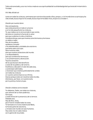 Todo estáconectado,yeso nos invitaa maduraruna espiritualidadde lasolidaridadglobal que brotadel misteriode la
Trinidad.
VIII.Más alládel sol
Juntocon todaslas criaturas,caminamospor estatierrabuscandoa Dios,porque,« si el mundotiene unprincipioyha
sidocreado,busca al que lo ha creado,busca al que le ha dado inicio,al que essu Creador».
Oración por nuestra tierra
Dios omnipotente,
que estás presente en todo el universo
y en la más pequeña de tus criaturas,
Tú, que rodeas con tu ternura todo lo que existe,
derrama en nosotros la fuerza de tu amor
para que cuidemos la vida y la belleza.
Inúndanosde paz,para que vivamoscomohermanosyhermanas
sin dañar a nadie.
Dios de los pobres,
ayúdanos a rescatar
a los abandonados y olvidados de esta tierra
que tanto valenatus ojos.
Sana nuestras vidas,
para que seamos protectores del mundo
y no depredadores,
para que sembremos hermosura
y no contaminación y destrucción.
Toca los corazones
de los que buscan sólo beneficios
a costa de los pobres y de la tierra.
Enséñanos a descubrir el valor de cada cosa,
a contemplar admirados,
a reconocer que estamos profundamente unidos
con todas las criaturas
en nuestro camino hacia tu luz infinita.
Gracias porque estás con nosotros todos los días.
Aliéntanos, por favor, en nuestra lucha
por la justicia,el amoryla paz.
Oración cristiana con la creación
Te alabamos, Padre, con todas tus criaturas,
que salieron de tu mano poderosa.
Son tuyas,
y están llenas de tu presencia y de tu ternura.
Alabado seas.
Hijo de Dios, Jesús,
por ti fueron creadas todas las cosas.
Te formaste en el seno materno de María,
te hiciste parte de esta tierra,
y miraste este mundo con ojos humanos.
Hoy estás vivo en cada criatura
con tu gloria de resucitado.
 