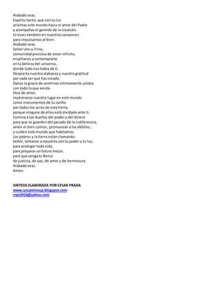 Alabadoseas.
Espíritu Santo, que con tu luz
orientas este mundo hacia el amor del Padre
y acompañas el gemido de la creación,
tú vives también en nuestros corazones
para impulsarnos al bien.
Alabado seas.
Señor Uno y Trino,
comunidad preciosa de amor infinito,
enséñanos a contemplarte
en la belleza del universo,
donde todo nos habla de ti.
Despierta nuestra alabanza y nuestra gratitud
por cada ser que has creado.
Danos la gracia de sentirnos íntimamente unidos
con todo lo que existe.
Dios de amor,
muéstranos nuestro lugar en este mundo
como instrumentos de tu cariño
por todos los seres de esta tierra,
porque ninguno de ellos está olvidado ante ti.
Ilumina a los dueños del poder y del dinero
para que se guarden del pecado de la indiferencia,
amen el bien común, promuevan a los débiles,
y cuiden este mundo que habitamos.
Los pobres y la tierra están clamando:
Señor, tómanos a nosotros con tu poder y tu luz,
para proteger toda vida,
para preparar un futuro mejor,
para que vengatu Reino
de justicia, de paz, de amor y de hermosura.
Alabado seas.
Amén.
SINTESIS ELABORADA POR CESAR PRADA
www.uncaminocp.blogspot.com
crps2416@yahoo.com
 