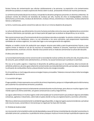Existen formas de contaminación que afectan cotidianamente a las personas. La exposición a los contaminantes
atmosféricos produce un amplio espectro de efectos sobre la salud, provocando millones de muertes prematuras.
La contaminaciónproducidaporlosresiduos,incluyendolosdesechos peligrosos presentes en distintos ambientes. Se
producen cientos de millones de toneladas de residuos por año, muchos de ellos no biodegradables: residuos
domiciliariosycomerciales, residuos de demolición, residuos clínicos, electrónicos e industriales, residuos altamente
tóxicos y radioactivos.
La tierra, nuestra casa, parece convertirse cada vez más en un inmenso depósito de porquería.
La culturadel descarte,que afectatantoa lossereshumanosexcluidoscomoalas cosas que rápidamente se convierten
en basura. Advirtamos, por ejemplo, que la mayor parte del papel que se produce se desperdicia y no se recicla.
Noscuestareconocerque el funcionamientode losecosistemasnaturalesesejemplar: las plantas sintetizan nutrientes
que alimentan a los herbívoros; estos a su vez alimentan a los seres carnívoros, que proporcionan importantes
cantidades de residuos orgánicos, los cuales dan lugar a una nueva generación de vegetales.
Adoptar un modelo circular de producción que asegure recursos para todos y para las generaciones futuras, y que
supone limitar al máximo el uso de los recursos no renovables, moderar el consumo, maximizar la eficiencia del
aprovechamiento, reutilizar y reciclar. Abordar esta cuestión sería un modo de contrarrestar la cultura del descarte.
El clima como bien común
La humanidadestállamadaa tomar conciencia de la necesidad de realizar cambios de estilos de vida, de producción y
de consumo, para combatir este calentamiento o, al menos, las causas humanas que lo producen o acentúan.
Por eso se ha vuelto urgente e imperioso el desarrollo de políticas para que en los próximos años la emisión de
anhídridocarbónicoy de otros gasesaltamente contaminantesseareducidadrásticamente,porejemplo,reemplazando
la utilización de combustibles fósiles y desarrollando fuentes de energía renovable.
En el mundohay un nivel exiguode accesoaenergíaslimpiasyrenovables.Todavíaesnecesario desarrollar tecnologías
adecuadas de acumulación.
II. La cuestión del agua
El agua potable ylimpiarepresentaunacuestiónde primeraimportancia,porque esindispensable paralavidahumanay
para sustentar los ecosistemas terrestres y acuáticos.
La provisiónde aguapermaneció relativamente constantedurante muchotiempo, pero ahora en muchos lugares la de-
manda supera a la oferta sostenible, con graves consecuencias a corto y largo término.
Las aguas subterráneas en muchos lugares están amenazadas por la contaminación que producen algunas actividades
extractivas, agrícolas e industriales, sobre todo en países donde no hay una reglamentación y controles suficientes.
Mientrasse deterioraconstantemente lacalidaddel aguadisponible,enalgunoslugaresavanzalatendencia a privatizar
este recurso escaso, convertido en mercancía que se regula por las leyes del mercado.
III. Pérdida de biodiversidad
Los recursosde la tierratambiénestánsiendodepredadosacausa de formasinmediatistasde entenderlaeconomíay la
actividad comercial y productiva. La pérdida de selvas y bosques implica al mismo tiempo la pérdida de especies que
 