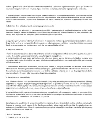 podrían significarenel futurorecursossumamente importantes. Lasdiversasespeciescontienen genes que pueden ser
recursos claves para resolver en el futuro alguna necesidad humana o para regular algún problema ambiental.
Es necesarioinvertirmuchomáseninvestigaciónparaentendermejorel comportamientode los ecosistemas y analizar
adecuadamente lasdiversasvariablesde impacto de cualquiermodificaciónimportantedel ambiente. Porque todas las
criaturas estánconectadas,cadauna debe servaloradacon afectoy admiración,ytodoslosseresnosnecesitamos unos
a otros.
IV. Deterioro de la calidad de la vida humana y degradación social
Hoy advertimos, por ejemplo, el crecimiento desmedido y desordenado de muchas ciudades que se han hecho
insalubresparavivir,debidonosolamentealacontaminaciónoriginada por las emisiones tóxicas, sino también al caos
urbano, a los problemas del transporte y a la contaminación visual y acústica.
En algunoslugares,ruralesyurbanos,laprivatizaciónde losespacios ha hecho que el acceso de los ciudadanos a zonas
de particular belleza se vuelva difícil. En otros, se crean urbanizaciones « ecológicas » sólo al servicio de unos pocos,
donde se procura evitar que otros entren a molestar una tranquilidad artificial.
V. Inequidad planetaria
« Tanto la experiencia común de la vida ordinaria como la investigación científica demuestran que los más graves
efectos de todas las agresiones ambientales los sufre la gente más pobre ».
la contaminación del agua afecta particularmente a los más pobres que no tienen posibilidad de comprar agua
envasada,yla elevacióndelnivel del marafecta principalmentealaspoblacionescosterasempobrecidas que no tienen
a dónde trasladarse.
La inequidad no afecta sólo a individuos, sino a países enteros, y obliga a pensar en una ética de las relaciones
internacionales.Porque hayunaverdadera« deuda ecológica»,particularmente entre el Norteyel Sur,relacionada con
desequilibrios comerciales con consecuencias en el ámbito ecológico, así como con el uso desproporcionado de los
recursos naturales llevado a cabo históricamente por algunos países.
VI. La debilidad de las reacciones
Pero estamos llamados a ser los instrumentos del Padre Dios para que nuestro planeta sea lo que él soñó al crearlo y
responda a su proyecto de paz, belleza y plenitud. El problema es que no disponemos todavía de la cultura necesaria
para enfrentarestacrisisyhace faltaconstruirliderazgos que marquen caminos, buscando atender las necesidades de
las generaciones actuales incluyendo a todos, sin perjudicar a las generaciones futuras.
Se vuelve indispensable crear un sistema normativo que incluya límites infranqueables y asegure la protección de los
ecosistemas, antes que las nuevas formas de poder derivadas del paradigma tecnoeconómico terminen arrasando no
sólo con la política sino también con la libertad y la justicia.
Llama laatenciónladebilidadde lareacciónpolíticainternacional.El sometimientode la política ante la tecnología y las
finanzas se muestra en el fracaso de las Cumbres mundiales sobre medio ambiente. Hay demasiados intereses
particulares ymuyfácilmente el interéseconómicollegaaprevalecersobre el bien común y a manipular la información
para no ver afectados sus proyectos.
CAPÍTULO SEGUNDO
EL EVANGELIO DE LACREACIÓN
 