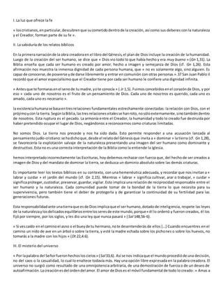 I. La luz que ofrece la fe
« loscristianos,enparticular,descubrenque sucometidodentrode la creación, así como sus deberes con la naturaleza
y el Creador, forman parte de su fe ».
II. La sabiduría de los relatos bíblicos
En la primeranarraciónde la obra creadoraen el libro del Génesis,el plan de Dios incluye la creación de la humanidad.
Luego de la creación del ser humano, se dice que « Dios vio todo lo que había hecho y era muy bueno » (Gn 1,31). La
Biblia enseña que cada ser humano es creado por amor, hecho a imagen y semejanza de Dios (cf. Gn 1,26). Esta
afirmación nos muestra la inmensa dignidad de cada persona humana, que « no es solamente algo, sino alguien. Es
capaz de conocerse,de poseerse yde darse libremente y entrar en comunión con otras personas ».37 San Juan Pablo II
recordó que el amor especialísimo que el Creador tiene por cada ser humano le confiere una dignidad infinita.
« Antesque te formarasenel senode tu madre,yote conocía » ( Jr 1,5). Fuimosconcebidosenel corazónde Dios, y por
eso « cada uno de nosotros es el fruto de un pensamiento de Dios. Cada uno de nosotros es querido, cada uno es
amado, cada uno es necesario ».
la existenciahumanase basaentresrelaciones fundamentales estrechamente conectadas: la relación con Dios, con el
prójimoycon la tierra.SegúnlaBiblia,lastresrelacionesvitalesse hanroto,nosóloexternamente,sinotambiéndentro
de nosotros. Esta ruptura es el pecado. La armonía entre el Creador, la humanidad y todo lo creado fue destruida por
haber pretendido ocupar el lugar de Dios, negándonos a reconocernos como criaturas limitadas.
No somos Dios. La tierra nos precede y nos ha sido dada. Esto permite responder a una acusación lanzada al
pensamientojudío-cristiano:se hadichoque,desde el relatodel Génesisque invita a « dominar » la tierra (cf. Gn 1,28),
se favorecería la explotación salvaje de la naturaleza presentando una imagen del ser humano como dominante y
destructivo. Esta no es una correcta interpretación de la Biblia como la entiende la Iglesia.
hemosinterpretadoincorrectamente las Escrituras, hoy debemos rechazar con fuerza que, del hecho de ser creados a
imagen de Dios y del mandato de dominar la tierra, se deduzca un dominio absoluto sobre las demás criaturas.
Es importante leer los textos bíblicos en su contexto, con una hemenéutica adecuada, y recordar que nos invitan a «
labrar y cuidar » el jardín del mundo (cf. Gn 2,15). Mientras « labrar » significa cultivar, arar o trabajar, « cuidar »
significaproteger,custodiar,preservar,guardar,vigilar. Esto implica una relación de reciprocidad responsable entre el
ser humano y la naturaleza. Cada comunidad puede tomar de la bondad de la tierra lo que necesita para su
supervivencia, pero también tiene el deber de protegerla y de garantizar la continuidad de su fertilidad para las
generaciones futuras.
Esta responsabilidadante unatierraque esde Diosimplicaque el serhumano,dotadode inteligencia, respete las leyes
de la naturalezaylosdelicadosequilibriosentrelosseresde este mundo,porque« él lo ordenó y fueron creados, él los
fijó por siempre, por los siglos, y les dio una ley que nunca pasará » (Sal 148,5b-6).
« Si vescaído en el caminoel asno o el bueyde tu hermano,note desentenderás de ellos […] Cuando encuentres en el
camino un nido de ave en un árbol o sobre la tierra, y esté la madre echada sobre los pichones o sobre los huevos, no
tomarás a la madre con los hijos » (Dt 22,4.6).
III. El misterio del universo
« Por lapalabra del Señorfueronhechosloscielos» (Sal33,6). Así se nos indicaque el mundoprocedióde una decisión,
no del caos o la casualidad, lo cual lo enaltece todavía más. Hay una opción libre expresada en la palabra creadora. El
universo no surgió como resultado de una omnipotencia arbitraria, de una demostración de fuerza o de un deseo de
autoafirmación.Lacreaciónesdel ordendel amor.El amor de Dioses el móvil fundamental de todo lo creado: « Amas a
 