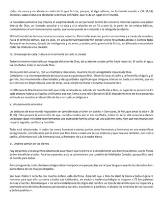 todos los seres y no aborreces nada de lo que hiciste, porque, si algo odiaras, no lo habrías creado » (Sb 11,24).
Entonces, cada criatura es objeto de la ternura del Padre, que le da un lugar en el mundo.
La novedad cualitativa que implica el surgimiento de un ser personal dentro del universo material supone una acción
directa de Dios, un llamado peculiar a la vida y a la relación de un Tú a otro tú. A partir de los relatos bíblicos,
consideramos al ser humano como sujeto, que nunca puede ser reducido a la categoría de objeto.
El finúltimode las demás criaturas no somos nosotros. Pero todas avanzan, junto con nosotros y a través de nosotros,
hacia el término común, que es Dios, en una plenitud trascendente donde Cristo resucitado abraza e ilumina todo.
Porque el serhumano, dotado de inteligencia y de amor, y atraído por la plenitud de Cristo, está llamado a reconducir
todas las criaturas a su Creador.
IV. El mensaje de cada criatura en la armonía de todo lo creado
Todo el universo materialesunlenguaje del amor de Dios, de su desmesurado cariño hacia nosotros. El suelo, el agua,
las montañas, todo es caricia de Dios.
El conjunto del universo, con sus múltiples relaciones, muestra mejor la inagotable riqueza de Dios.
Catecismo:« La interdependenciade lascriaturases queridaporDios.El sol y laluna,el cedroy la florecilla,el águilay el
gorrión, las innumerables diversidades y desigualdades significan que ninguna criatura se basta a sí misma, que no
existen sino en dependencia unas de otras, para complementarse y servirse mutuamente».
Los Obisposde Brasil hanremarcado que toda la naturaleza, además de manifestar a Dios, es lugar de su presencia. En
cada criatura habita su Espíritu vivificante que nos llama a una relación con él.65 El descubrimiento de esta presencia
estimula en nosotros el desarrollo de las « virtudes ecológicas ».
V. Una comunión universal
Las criaturas de este mundonopueden ser consideradas un bien sin dueño: « Son tuyas, Señor, que amas la vida » (Sb
11,26). Esto provoca la convicción de que, siendo creados por el mismo Padre, todos los seres del universo estamos
unidosporlazosinvisiblesyconformamosunaespecie de familiauniversal,unasublime comunión que nos mueve a un
respeto sagrado, cariñoso y humilde.
Todo está relacionado, y todos los seres humanos estamos juntos como hermanos y hermanas en una maravillosa
peregrinación, entrelazados por el amor que Dios tiene a cada una de sus criaturas y que nos une también, con tierno
cariño, al hermano sol, a la hermana luna, al hermano río y a la madre tierra.
VI. Destino común de los bienes
Hoy creyentesynocreyentesestamosde acuerdoen que la tierra es esencialmente una herencia común, cuyos frutos
debenbeneficiaratodos. Para loscreyentes,estose convierte enunacuestiónde fidelidadal Creador,porque Dioscreó
el mundo para todos.
Por consiguiente,todoplanteoecológicodebeincorporarunaperspectivasocial que tenga en cuenta los derechos fun-
damentales de los más postergados.
San Juan Pablo II recordó con mucho énfasis esta doctrina, diciendo que « Dios ha dado la tierra a todo el género
humano para que ella sustente a todos sus habitantes, sin excluir a nadie ni privilegiar a ninguno ».72 Son palabras
densasy fuertes. Remarcó que « no sería verdaderamente digno del hombre un tipo de desarrollo que no respetara y
promovieralosderechoshumanos,personalesysociales,económicosypolíticos,incluidoslos derechos de las naciones
y de los pueblos ».
 