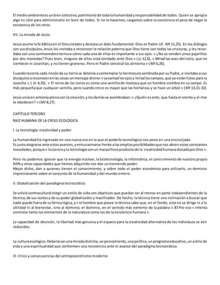 El medioambienteesunbiencolectivo,patrimoniode todalahumanidadyresponsabilidad de todos. Quien se apropia
algo es sólo para administrarlo en bien de todos. Si no lo hacemos, cargamos sobre la conciencia el peso de negar la
existencia de los otros.
VII. La mirada de Jesús
Jesúsasume lafe bíblicaen el Dioscreadory destacaun dato fundamental: Dios es Padre (cf. Mt 11,25). En los diálogos
con susdiscípulos,Jesús los invitaba a reconocer la relación paterna que Dios tiene con todas las criaturas, y les recor-
daba con una conmovedora ternura cómo cada una de ellas es importante a sus ojos: « ¿No se venden cinco pajarillos
por dos monedas? Pues bien, ninguno de ellos está olvidado ante Dios » (Lc 12,6). « Mirad las aves del cielo, que no
siembran ni cosechan, y no tienen graneros. Pero el Padre celestial las alimenta » (Mt 6,26).
Cuandorecorría cada rincónde su tierrase detenía a contemplar la hermosura sembrada por su Padre, e invitaba a sus
discípulosareconocerenlas cosas unmensaje divino:« Levantadlosojosy miradloscampos,que ya estánlistos para la
cosecha » ( Jn 4,35). « El reino de los cielos es como una semilla de mostaza que un hombre siembra en su campo. Es
más pequeñaque cualquier semilla, pero cuando crece es mayor que las hortalizas y se hace un árbol » (Mt 13,31-32).
Jesúsvivíaenarmonía plenacon lacreación,y losdemásse asombraban:« ¿Quién es este, que hasta el viento y el mar
le obedecen? » (Mt 8,27).
CAPÍTULO TERCERO
RAÍZ HUMANA DE LA CRISIS ECOLÓGICA
I. La tecnología: creatividad y poder
La humanidad ha ingresado en una nueva era en la que el poderío tecnológico nos pone en una encrucijada.
Es justoalegrarse ante estosavances,yentusiasmarse frente alasampliasposibilidadesque nos abren estas constantes
novedades,porque« lacienciayla tecnologíasonun maravillosoproductode la creatividadhumanadonadaporDios».
Pero no podemos ignorar que la energía nuclear, la biotecnología, la informática, el conocimiento de nuestro propio
ADN y otras capacidades que hemos adquirido nos dan un tremendo poder.
Mejor dicho, dan a quienes tienen el conocimiento, y sobre todo el poder económico para utilizarlo, un dominio
impresionante sobre el conjunto de la humanidad y del mundo entero.
II. Globalización del paradigma tecnocrático
Se volviócontracultural elegir un estilo de vida con objetivos que puedan ser al menos en parte independientes de la
técnica,de sus costosy de su poder globalizador y masificador. De hecho, la técnica tiene una inclinación a buscar que
nada quede fuerade suférrealógica,y« el hombre que posee la técnica sabe que, en el fondo, esta no se dirige ni a la
utilidad ni al bienestar, sino al dominio; el dominio, en el sentido más extremo de la palabra ».87 Por eso « intenta
controlar tanto los elementos de la naturaleza como los de la existencia humana ».
La capacidad de decisión, la libertad más genuina y el espacio para la creatividad alternativa de los individuos se ven
reducidos.
La culturaecológica.Deberíaserunamiradadistinta,unpensamiento,unapolítica,unprogramaeducativo,un estilo de
vida y una espiritualidad que conformen una resistencia ante el avance del paradigma tecnocrático.
III. Crisis y consecuencias del antropocentrismo moderno
 