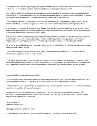 El antropocentrismomoderno,paradójicamente,haterminadocolocandolarazóntécnicasobre larealidad,porque este
serhumano« ni siente lanaturalezacomonormaválida,ni menosaúncomorefugioviviente.
Todo estáconectado.Si el ser humanose declaraautónomode larealidadyse constituye endominadorabsoluto,la
mismabase de su existenciase desmorona,porque,« envezde desempeñarsupapel de colaboradorde Diosenlaobra
de la creación,el hombre suplantaaDiosy con elloprovocala rebeliónde lanaturaleza».
Cuandola personahumanaesconsideradasólounsermás entre otros,que procede de losjuegosdel azaro de un
determinismofísico,« se corre el riesgode que disminuyaenlaspersonaslaconciencia de laresponsabilidad».
La aperturaa un « tú » capaz de conocer,amar y dialogarsigue siendolagrannoblezade lapersonahumana.Poreso,
para una adecuadarelaciónconel mundocreadono hace faltadebilitarladimensiónsocial del serhumanoytampoco
su dimensióntrascendente,suaperturaal « Tú » divino.
Dado que todoestá relacionado,tampocoescompatible ladefensade lanaturalezaconlajustificacióndel aborto.No
parece factible uncaminoeducativoparaacogera losseresdébilesque nosrodean,que avecessonmolestoso
inoportunos,si nose protege aun embriónhumanoaunque sullegadaseacausade molestiasydificultades.
« Si se pierde lasensibilidadpersonal ysocial paraacogeruna nuevavida,tambiénse marchitanotrasformasde acogida
provechosasparala vidasocial ».
Cuandoel serhumanose colocaa sí mismoenel centro,terminadandoprioridadabsolutaasusconveniencias
circunstanciales,ytodolodemásse vuelve relativo.
La culturadel relativismoeslamismapatologíaque empujaauna personaa aprovecharse de otray a tratarla como
meroobjeto,obligándolaatrabajosforzados,oconvirtiéndolaenesclavaacausade una deuda.Esla mismalógicaque
llevaala explotaciónsexual de losniños,oal abandonode losancianosque no sirvenparalos propiosintereses.
Innovación biológica a partirde la investigación
En la visiónfilosóficayteológicade lacreaciónque he tratado de proponer,quedaclaroque lapersonahumana,con la
peculiaridadde surazóny de su ciencia,noesun factor externoque debasertotalmenteexcluido.
el Catecismo enseñaque lasexperimentacionesconanimalessólosonlegítimas« si se mantienenenlímitesrazonables
y contribuyenacuidar o salvarvidashumanas».
Recuerdacon firmezaque el poderhumanotiene límitesyque « escontrarioa la dignidadhumanahacersufrir
inútilmente alosanimalesysacrificarsinnecesidadsusvidas».107Todo uso y experimentación« exige unrespeto
religiosode laintegridadde lacreación ».
CAPÍTULOCUARTO
UNA ECOLOGÍA INTEGRAL
I. Ecología ambiental,económicaysocial
La ecologíaestudialasrelacionesentre losorganismosvivientesyel ambiente dondese desarrollan.
 