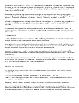 Tambiénexige sentarse apensarya discutiracercade las condicionesde vidayde supervivenciade unasociedad,conla
honestidadparaponerendudamodelosde desarrollo,producciónyconsumo.Noestáde másinsistirenque todoestá
conectado.El tiempoyel espaciono sonindependientesentre sí,yni siquieralosátomosolas partículassubatómicasse
puedenconsiderarporseparado.
lasespeciesvivasconformanunaredque nuncaterminamosde reconocerycomprender.Buenaparte de nuestra
informacióngenéticase comparte conmuchosseresvivos.Poreso,losconocimientosfragmentariosyaisladospueden
convertirse enunaformade ignoranciasi se resistenaintegrarse enunavisiónmásampliade larealidad.
Es fundamental buscarsolucionesintegralesque considerenlasinteraccionesde lossistemasnaturalesentre síycon los
sistemassociales.Nohaydoscrisisseparadas,unaambiental yotra social,sinounasolay complejacrisissocio-
ambiental.
esnecesariaunaecologíaeconómica,capazde obligara considerarlarealidadde maneramásamplia. Porque « la
proteccióndel medioambiente deberáconstituirparte integrante del procesode desarrolloynopodrá considerarse en
formaaislada.
II.Ecología cultural
Juntocon el patrimonionatural,hayunpatrimoniohistórico,artísticoycultural, igualmenteamenazado.Esparte de la
identidadcomúnde unlugary una base para construiruna ciudadhabitable.
la ecologíatambiénsupone el cuidadode lasriquezasculturalesde lahumanidadensusentidomásamplio.De manera
más directa,reclamaprestaratenciónalas culturaslocalesala hora de analizarcuestionesrelacionadasconel medio
ambiente,poniendoendiálogoel lenguaje científico-técnicoconel lenguaje popular.
La desapariciónde unaculturapuede sertantoo másgrave que la desapariciónde unaespecie animal ovegetal.La
imposiciónde unestilohegemónicode vidaligadoaunmodode producciónpuede sertandañinacomo la al teraciónde
losecosistemas.
En este sentido,esindispensable prestarespecialatenciónalascomunidadesaborígenesconsustradicionesculturales.
la tierrano esun bieneconómico,sinodonde Diosyde losantepasadosque descansanenella,unespaciosagradocon
el cual necesitaninteractuarparasostenersuidentidadysusvalores.
III.Ecología de la vidacotidiana
Para que puedahablarse de unauténticodesarrollo,habráque asegurarque se produzcaunamejoraintegral enla
calidadde vidahumana.
Los escenariosque nosrodeaninfluyenennuestromodode verlavida,de sentiry de actuar.
A la vez,ennuestrahabitación,ennuestracasa,ennuestrolugarde trabajoy en nuestrobarrio,usamosel ambiente
para expresarnuestraidentidad.
La vidasocial positivaybenéficade loshabitantesderramaluzsobre unambienteaparentemente desfavorable.
La sensaciónde asfixiaproducidaporlaaglomeraciónenresidenciasyespaciosconaltadensidadpoblacional se
contrarrestasi se desarrollanrelacioneshumanascercanasycálidas,si se creancomunidades,si loslímitesdel ambiente
se compensanenel interiorde cadapersona,que se siente contenidaporunared de comuniónyde pertenencia.
 
