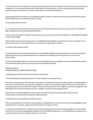 « ¡Qué hermosassonlasciudadesque superanladesconfianzaenfermizae integranalosdiferentes,yque hacende esa
integraciónunnuevofactorde desarrollo!¡Qué lindassonlasciudadesque,aunensudiseñoarquitectónico,están
llenasde espaciosque conectan,relacionan,favorecenel reconocimientodel otro!».
Decía BenedictoXVIque existe una« ecologíadel hombre » porque « tambiénel hombre posee unanaturalezaque él
debe respetaryque no puede manipularasu antojo.
IV.El principiodel biencomún
Es « el conjuntode condicionesde lavidasocial que hacenposiblealasasociacionesya cada uno de sus miembrosel
logromás plenoymás fácil de la propiaperfección».
El biencomúnpresupone el respetoalapersonahumanaencuanto tal,con derechosbásicose inalienablesordenadosa
su desarrollointegral.
el biencomúnrequiere lapazsocial,esdecir,laestabilidadyseguridadde unciertoorden,que nose produce sinuna
atenciónparticulara lajusticiadistributiva,cuyaviolaciónsiempre generaviolencia.
V.Justiciaentre lasgeneraciones
no puede hablarse de desarrollososteniblesinunasolidaridadintergeneracional.Cuandopensamosenlasituaciónen
que se dejael planetaa lasgeneracionesfuturas,entramosenotralógica,ladel dongratuitoque recibimosy
comunicamos.
nuestraincapacidadparapensarseriamente enlasfuturasgeneracionesestáligadaanuestraincapacidadparaampliar
losinteresesactualesypensarenquienesquedanexcluidosdel desarrollo.
CAPÍTULOQUINTO
ALGUNASLÍNEASDE ORIENTACIÓN YACCIÓN
I. Diálogosobre el medioambiente enlapolíticainternacional
La interdependencianosobligaapensaren un solo mundo,en un proyecto común.
Para afrontar losproblemasde fondo,que nopuedenser resueltosporaccionesde paísesaislados,esindispensableun
consensomundial que lleve,porejemplo,aprogramaruna agriculturasostenible ydiversificada,adesarrollarformas
renovablesypococontaminantesde energía,afomentarunamayoreficienciaenergética,apromoverunagestiónmás
adecuadade los recursosforestalesymarinos,aasegurar a todosel acceso al agua potable.
Necesitamosunareacciónglobal másresponsable,que implicaencararal mismotiempolareducciónde la
contaminación yel desarrollode lospaísesyregionespobres.
II.Diálogohacia nuevaspolíticasnacionalesylocales
Ante laposibilidadde unautilizaciónirresponsable de lascapacidadeshumanas,sonfuncionesimpostergablesde cada
Estado planificar,coordinar,vigilarysancionardentrode su propioterritorio.
la instancialocal puede hacerunadiferencia.Puesallíse puede generarunamayorresponsabilidad,unfuerte sentido
comunitario,unaespecial capacidadde cuidadoyunacreatividadmásgenerosa, unentrañableamora lapropiatierra,
así como se piensaenloque se dejaa loshijosy a losnietos.
 