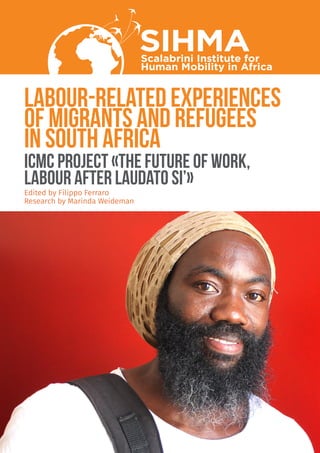 labour-related experiences
of migrants and refugees
in South Africa
SIHMAScalabrini Institute for
Human Mobility in Africa
ICMC PROJECT «THE FUTURE OF WORK,
LABOUR AFTER LAUDATO SI’»
Edited by Filippo Ferraro
Research by Marinda Weideman
 