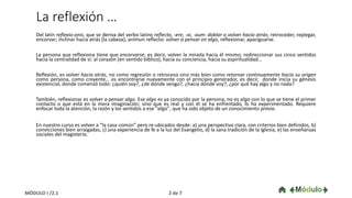 La reflexión …
Del latín reflexio-onis, que se deriva del verbo latino reflecto, -ere, -xi, -xum: doblar o volver hacia atrás; retroceder, replegar,
encorvar; inclinar hacia atrás [la cabeza]; animun reflecto: volver a pensar en algo, reflexionar, apaciguarse.
La persona que reflexiona tiene que encorvarse, es decir, volver la mirada hacia él mismo; redireccionar sus cinco sentidos
hacia la centralidad de sí: al corazón (en sentido bíblico), hacia su conciencia, hacia su espiritualidad…
Reflexión, es volver hacia atrás, no como regresión o retroceso sino más bien como retornar continuamente hacia su origen
como persona, como creyente… es encontrarse nuevamente con el principio generador, es decir, donde inicia su génesis
existencial, donde comenzó todo: ¿quién soy?, ¿de dónde vengo?, ¿hacia dónde voy?, ¿por qué hay algo y no nada?
También, reflexionar es volver a pensar algo. Ese algo es ya conocido por la persona, no es algo con lo que se tiene el primer
contacto o que está en la mera imaginación; sino que es real y con él se ha enfrentado, lo ha experimentado. Requiere
enfocar toda la atención, la razón y los sentidos a ese "algo", que ha sido objeto de un conocimiento previo.
En nuestro curso es volver a “la casa común” pero re-ubicados desde: a) una perspectiva clara, con criterios bien definidos, b)
convicciones bien arraigadas, c) una experiencia de fe a la luz del Evangelio, d) la sana tradición de la Iglesia, e) las enseñanzas
sociales del magisterio.
2 de 7MÓDULO I /2.1
 