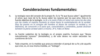 Consideraciones fundamentales:
A. La teología nace del corazón de la propia fe. Es la “fe que busca saber”. Igualmente
el amor, que nace de la fe, busca saber las razones por las que ama. Esta es la
fuente objetiva de la teología. La fe y la razón (Fides et ratio) son como las dos alas
con las cuales el espíritu humano se eleva hacia la contemplación de la verdad.
Dios ha puesto en el corazón del hombre el deseo de conocer la verdad y, en
definitiva, de conocerle a Él para que, conociéndolo y amándolo, pueda alcanzar
también la plena verdad sobre sí mismo. JP II, Fides et Ratio
B. La fuente subjetiva de la teología es el propio espíritu humano que “desea
naturalmente conocer” (Aristóteles), y de este deseo no están excluidas las
cuestiones de la fe.
C. Todo creyente, en la medida que procura entender el porqué de su fe y de aquello
que cree, es, en esa misma medida, un “teólogo”.
4 de 5MÓDULO I /1.1
 