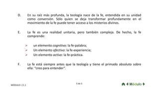 D. En su raíz más profunda, la teología nace de la fe, entendida en su unidad
como conversión. Sólo quien se deja transformar profundamente en el
movimiento de la fe puede tener acceso a los misterios divinos.
E. La fe es una realidad unitaria, pero también compleja. De hecho, la fe
comprende:
 un elemento cognitivo: la fe-palabra;
 Un elemento afectivo: la fe-experiencia;
 Un elemento activo: la fe-práctica.
F. La fe está siempre antes que la teología y tiene el primado absoluto sobre
ella: “creo para entender”.
5 de 5
MÓDULO I /1.1
 