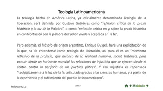 Teología Latinoamericana
La teología hecha en América Latina, ya oficialmente denominada Teología de la
liberación, será definida por Gustavo Gutiérrez como “reflexión crítica de la praxis
histórica a la luz de la Palabra”, o como “reflexión crítica en y sobre la praxis histórica
en confrontación con la palabra del Señor vivida y aceptada en la fe”.
Pero además, el filósofo de origen argentino, Enrique Dussel, hará una explicitación de
lo que ha de entenderse como teología de liberación, así para él es un “momento
reflexivo de la profecía, que arranca de la realidad humana, social, histórica, para
pensar desde un horizonte mundial las relaciones de injusticia que se ejercen desde el
centro contra la periferia de los pueblos pobres”. Y esa injusticia es repensada
“teológicamente a la luz de la fe, articulada gracias a las ciencias humanas, y a partir de
la experiencia y el sufrimiento del pueblo latinoamericano”.
1 de 3MÓDULO I /1.2
 