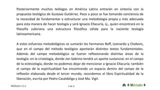 Posteriormente muchos teólogos en América Latina entrarán en sintonía con la
propuesta teológica de Gustavo Gutiérrez. Poco a poco se fue tomando conciencia de
la necesidad de fundamentar y estructurar una metodología propia y más adecuada
para esta manera de hacer teología y será Ignacio Ellacuría, sj., quien encontrará en la
filosofía zubiriana una estructura filosófica sólida para la naciente teología
latinoamericana.
A estos esfuerzos metodológicos se sumarán los hermanos Boff, Leonardo y Clodovis,
que en el campo del método teológico aportarán distintos textos fundamentales.
Además del campo metodológico se fueron reflexionando distintas áreas de la
teología: en la cristología, donde Jon Sobrino tendrá un aporte sustancial; en el campo
de la eclesiología, donde no podemos dejar de mencionar a Ignacio Ellacuría; también
el campo de la espiritualidad fue encontrando un espacio dentro del campo de la
reflexión elaborada desde el tercer mundo, recordemos el libro Espiritualidad de la
liberación, escrita por Pedro Casaldáliga y José Ma. Vigil.
2 de 3MÓDULO I /1.2
 