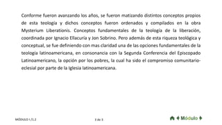 Conforme fueron avanzando los años, se fueron matizando distintos conceptos propios
de esta teología y dichos conceptos fueron ordenados y compilados en la obra
Mysterium Liberationis. Conceptos fundamentales de la teología de la liberación,
coordinada por Ignacio Ellacuría y Jon Sobrino. Pero además de esta riqueza teológica y
conceptual, se fue definiendo con mas claridad una de las opciones fundamentales de la
teología latinoamericana, en consonancia con la Segunda Conferencia del Episcopado
Latinoamericano, la opción por los pobres, la cual ha sido el compromiso comunitario-
eclesial por parte de la Iglesia latinoamericana.
3 de 3MÓDULO I /1.2
 