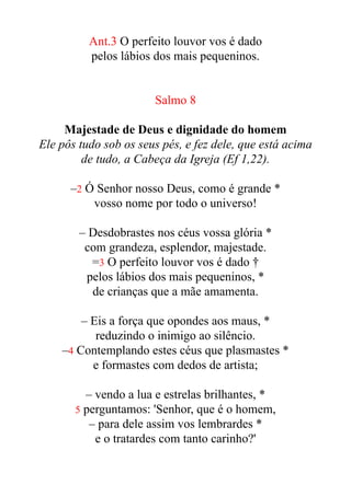 Ant.3 O perfeito louvor vos é dado


pelos lábios dos mais pequeninos.


Salmo 8


Majestade de Deus e dignidade do homem


Ele pôs tudo sob os seus pés, e fez dele, que está acima
de tudo, a Cabeça da Igreja (Ef 1,22).


–2 Ó Senhor nosso Deus, como é grande *


vosso nome por todo o universo!


– Desdobrastes nos céus vossa glória *


com grandeza, esplendor, majestade.


=3 O perfeito louvor vos é dado †


pelos lábios dos mais pequeninos, *


de crianças que a mãe amamenta.


– Eis a força que opondes aos maus, *


reduzindo o inimigo ao silêncio.


–4 Contemplando estes céus que plasmastes *


e formastes com dedos de artista;


– vendo a lua e estrelas brilhantes, *


5 perguntamos: 'Senhor, que é o homem,


– para dele assim vos lembrardes *


e o tratardes com tanto carinho?'


 