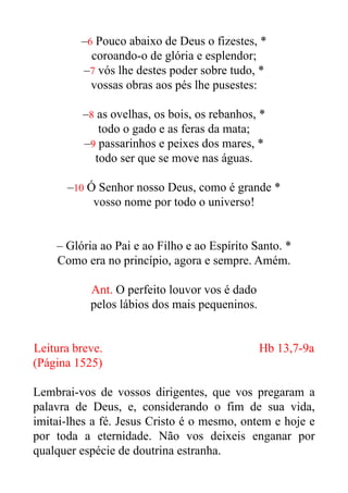 –6 Pouco abaixo de Deus o fizestes, *


coroando-o de glória e esplendor;


–7 vós lhe destes poder sobre tudo, *


vossas obras aos pés lhe pusestes:


–8 as ovelhas, os bois, os rebanhos, *


todo o gado e as feras da mata;


–9 passarinhos e peixes dos mares, *


todo ser que se move nas águas.


–10 Ó Senhor nosso Deus, como é grande *


vosso nome por todo o universo!


– Glória ao Pai e ao Filho e ao Espírito Santo. *


Como era no princípio, agora e sempre. Amém.


Ant. O perfeito louvor vos é dado


pelos lábios dos mais pequeninos.


Leitura breve. Hb 13,7-9a


(Página 1525)


Lembrai-vos de vossos dirigentes, que vos pregaram a
palavra de Deus, e, considerando o fim de sua vida,
imitai-lhes a fé. Jesus Cristo é o mesmo, ontem e hoje e
por toda a eternidade. Não vos deixeis enganar por
qualquer espécie de doutrina estranha.


 