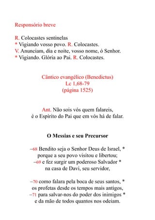 Responsório breve


R. Colocastes sentinelas


* Vigiando vosso povo. R. Colocastes.


V. Anunciam, dia e noite, vosso nome, ó Senhor.


* Vigiando. Glória ao Pai. R. Colocastes.


Cântico evangélico (Benedictus)


Lc 1,68-79


(página 1525)


Ant. Não sois vós quem falareis,


é o Espírito do Pai que em vós há de falar.


O Messias e seu Precursor


–68 Bendito seja o Senhor Deus de Israel, *


porque a seu povo visitou e libertou;


–69 e fez surgir um poderoso Salvador *


na casa de Davi, seu servidor,


–70 como falara pela boca de seus santos, *


os profetas desde os tempos mais antigos,


–71 para salvar-nos do poder dos inimigos *


e da mão de todos quantos nos odeiam.


 