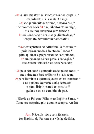 –72 Assim mostrou misericórdia a nossos pais, *


recordando a sua santa Aliança


–73 e o juramento a Abraão, o nosso pai, *


de conceder-nos 74 que, libertos do inimigo,


= a ele nós sirvamos sem temor †


75 em santidade e em justiça diante dele, *


enquanto perdurarem nossos dias.


=76 Serás profeta do Altíssimo, ó menino, †


pois irás andando à frente do Senhor *


para aplainar e preparar os seus caminhos,


–77 anunciando ao seu povo a salvação, *


que está na remissão de seus pecados;


–78 pela bondade e compaixão de nosso Deus, *


que sobre nós fará brilhar o Sol nascente,


–79 para iluminar a quantos jazem entre as trevas *


e na sombra da morte estão sentados


– e para dirigir os nossos passos, *


guiando-os no caminho da paz.


– Glória ao Pai e ao Filho e ao Espírito Santo. *


Como era no princípio, agora e sempre. Amém.


Ant. Não sois vós quem falareis,


é o Espírito do Pai que em vós há de falar.


 