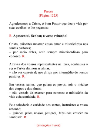 Preces


(Página 1525)


Agradeçamos a Cristo, o bom Pastor que deu a vida por
suas ovelhas; e lhe peçamos:


R. Apascentai, Senhor, o vosso rebanho!


Cristo, quisestes mostrar vosso amor e misericórdia nos
santos pastores;


– por meio deles, sede sempre misericordioso para
conosco. R.


Através dos vossos representantes na terra, continuais a
ser o Pastor das nossas almas;


– não vos canseis de nos dirigir por intermédio de nossos
pastores. R.


Em vossos santos, que guiam os povos, sois o médico
dos corpos e das almas;


– não cesseis de exercer para conosco o ministério da
vida e da santidade. R.


Pela sabedoria e caridade dos santos, instruístes o vosso
rebanho;


– guiados pelos nossos pastores, fazei-nos crescer na
santidade. R.


(intenções livres)


 