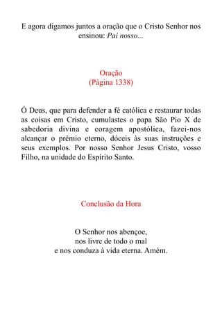 E agora digamos juntos a oração que o Cristo Senhor nos
ensinou: Pai nosso...


Oração


(Página 1338)


Ó Deus, que para defender a fé católica e restaurar todas
as coisas em Cristo, cumulastes o papa São Pio X de
sabedoria divina e coragem apostólica, fazei-nos
alcançar o prêmio eterno, dóceis às suas instruções e
seus exemplos. Por nosso Senhor Jesus Cristo, vosso
Filho, na unidade do Espírito Santo.


Conclusão da Hora


O Senhor nos abençoe,


nos livre de todo o mal


e nos conduza à vida eterna. Amém.


 