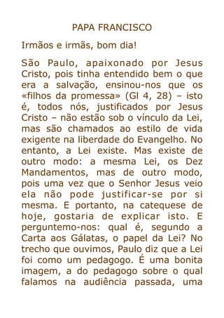 PAPA FRANCISCO


Irmãos e irmãs, bom dia!


São Paulo, apaixonado por Jesus
Cristo, pois tinha entendido bem o que
era a salvação, ensinou-nos que os
«filhos da promessa» (Gl 4, 28) – isto
é, todos nós, justificados por Jesus
Cristo – não estão sob o vínculo da Lei,
mas são chamados ao estilo de vida
exigente na liberdade do Evangelho. No
entanto, a Lei existe. Mas existe de
outro modo: a mesma Lei, os Dez
Mandamentos, mas de outro modo,
pois uma vez que o Senhor Jesus veio
ela não pode justificar-se por si
mesma. E portanto, na catequese de
hoje, gostaria de explicar isto. E
perguntemo-nos: qual é, segundo a
Carta aos Gálatas, o papel da Lei? No
trecho que ouvimos, Paulo diz que a Lei
foi como um pedagogo. É uma bonita
imagem, a do pedagogo sobre o qual
falamos na audiência passada, uma
 