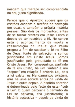 imagem que merece ser compreendida
no seu justo significado.


Parece que o Apóstolo sugere que os
cristãos dividem a história da salvação
em duas, e também a própria história
pessoal. São dois os momentos: antes
de se tornar crentes em Jesus Cristo e
depois de ter recebido a fé. No centro
está o acontecimento da morte e
ressurreição de Jesus, que Paulo
pregou a fim de suscitar a fé no Filho
de Deus, fonte da salvação, e somos
justificados em Cristo Jesus. Somos
justificados pela gratuidade da fé em
Cristo Jesus. Por conseguinte, partindo
da fé em Cristo, há um “antes” e um
“depois” em relação à própria Lei, pois
a lei existe, os Mandamentos existem,
mas há uma atitude antes da vinda de
Jesus e outra depois. A história anterior
é determinada pelo facto de estar “sob
a Lei”. E quem percorria o caminho da
Lei se salvava, era justificado; a
história sucessiva – depois da vinda de
 