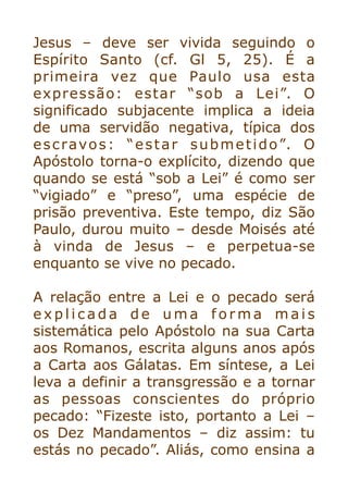 Jesus – deve ser vivida seguindo o
Espírito Santo (cf. Gl 5, 25). É a
primeira vez que Paulo usa esta
expressão: estar “sob a Lei”. O
significado subjacente implica a ideia
de uma servidão negativa, típica dos
escravos: “estar submetido”. O
Apóstolo torna-o explícito, dizendo que
quando se está “sob a Lei” é como ser
“vigiado” e “preso”, uma espécie de
prisão preventiva. Este tempo, diz São
Paulo, durou muito – desde Moisés até
à vinda de Jesus – e perpetua-se
enquanto se vive no pecado.


A relação entre a Lei e o pecado será
e x p l i c a d a d e u m a f o r m a m a i s
sistemática pelo Apóstolo na sua Carta
aos Romanos, escrita alguns anos após
a Carta aos Gálatas. Em síntese, a Lei
leva a definir a transgressão e a tornar
as pessoas conscientes do próprio
pecado: “Fizeste isto, portanto a Lei –
os Dez Mandamentos – diz assim: tu
estás no pecado”. Aliás, como ensina a
 