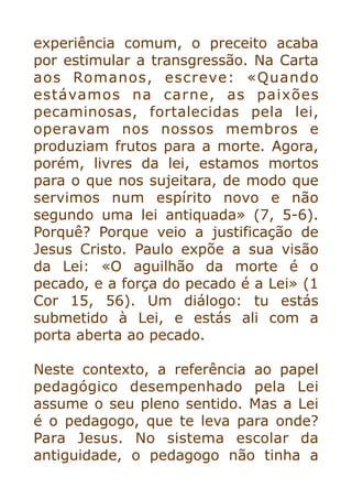 experiência comum, o preceito acaba
por estimular a transgressão. Na Carta
aos Romanos, escreve: «Quando
estávamos na carne, as paixões
pecaminosas, fortalecidas pela lei,
operavam nos nossos membros e
produziam frutos para a morte. Agora,
porém, livres da lei, estamos mortos
para o que nos sujeitara, de modo que
servimos num espírito novo e não
segundo uma lei antiquada» (7, 5-6).
Porquê? Porque veio a justificação de
Jesus Cristo. Paulo expõe a sua visão
da Lei: «O aguilhão da morte é o
pecado, e a força do pecado é a Lei» (1
Cor 15, 56). Um diálogo: tu estás
submetido à Lei, e estás ali com a
porta aberta ao pecado.


Neste contexto, a referência ao papel
pedagógico desempenhado pela Lei
assume o seu pleno sentido. Mas a Lei
é o pedagogo, que te leva para onde?
Para Jesus. No sistema escolar da
antiguidade, o pedagogo não tinha a
 