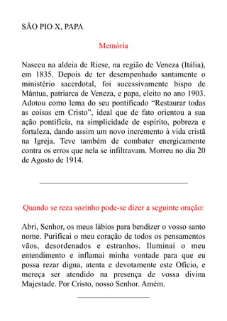 SÃO PIO X, PAPA


Memória


Nasceu na aldeia de Riese, na região de Veneza (Itália),
em 1835. Depois de ter desempenhado santamente o
ministério sacerdotal, foi sucessivamente bispo de
Mântua, patriarca de Veneza, e papa, eleito no ano 1903.
Adotou como lema do seu pontificado “Restaurar todas
as coisas em Cristo”, ideal que de fato orientou a sua
ação pontifícia, na simplicidade de espírito, pobreza e
fortaleza, dando assim um novo incremento à vida cristã
na Igreja. Teve também de combater energicamente
contra os erros que nela se infiltravam. Morreu no dia 20
de Agosto de 1914.


_____________________________________


Quando se reza sozinho pode-se dizer a seguinte oração:


Abri, Senhor, os meus lábios para bendizer o vosso santo
nome. Purificai o meu coração de todos os pensamentos
vãos, desordenados e estranhos. Iluminai o meu
entendimento e inflamai minha vontade para que eu
possa rezar digna, atenta e devotamente este Ofício, e
mereça ser atendido na presença de vossa divina
Majestade. Por Cristo, nosso Senhor. Amém.


__________________


 