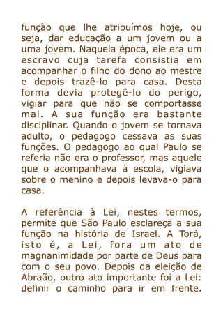 função que lhe atribuímos hoje, ou
seja, dar educação a um jovem ou a
uma jovem. Naquela época, ele era um
escravo cuja tarefa consistia em
acompanhar o filho do dono ao mestre
e depois trazê-lo para casa. Desta
forma devia protegê-lo do perigo,
vigiar para que não se comportasse
mal. A sua função era bastante
disciplinar. Quando o jovem se tornava
adulto, o pedagogo cessava as suas
funções. O pedagogo ao qual Paulo se
referia não era o professor, mas aquele
que o acompanhava à escola, vigiava
sobre o menino e depois levava-o para
casa.


A referência à Lei, nestes termos,
permite que São Paulo esclareça a sua
função na história de Israel. A Torá,
isto é, a Lei, fora um ato de
magnanimidade por parte de Deus para
com o seu povo. Depois da eleição de
Abraão, outro ato importante foi a Lei:
definir o caminho para ir em frente.
 