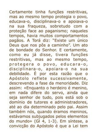 Certamente tinha funções restritivas,
mas ao mesmo tempo protegia o povo,
educava-o, disciplinava-o e apoiava-o
na sua fraqueza, sobretudo com a
proteção face ao paganismo; naqueles
tempos, havia muitos comportamentos
pagãos. A Torá diz: “Existe um único
Deus que nos pôs a caminho”. Um ato
de bondade do Senhor. E certamente,
como eu já disse, tivera funções
restritivas, mas ao mesmo tempo,
p r o t e g e r a o p o v o , e d u c a r a - o ,
disciplinara-o, apoiara-o na sua
debilidade. É por esta razão que o
Apóstolo reflete sucessivamente,
descrevendo a fase da menoridade. Diz
assim: «Enquanto o herdeiro é menino,
em nada difere do servo, ainda que
seja senhor de tudo, pois está sob o
domínio de tutores e administradores,
até ao dia determinado pelo pai. Assim
também nós, quando éramos meninos,
estávamos subjugados pelos elementos
do mundo» (Gl 4, 1-3). Em síntese, a
convicção do Apóstolo é que a Lei tem
 
