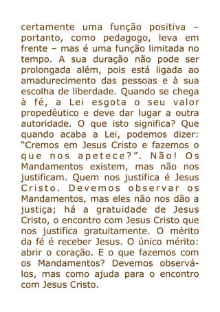 certamente uma função positiva –
portanto, como pedagogo, leva em
frente – mas é uma função limitada no
tempo. A sua duração não pode ser
prolongada além, pois está ligada ao
amadurecimento das pessoas e à sua
escolha de liberdade. Quando se chega
à fé, a Lei esgota o seu valor
propedêutico e deve dar lugar a outra
autoridade. O que isto significa? Que
quando acaba a Lei, podemos dizer:
“Cremos em Jesus Cristo e fazemos o
q u e n o s a p e t e c e ? ”. N ã o ! O s
Mandamentos existem, mas não nos
justificam. Quem nos justifica é Jesus
C r i s t o . D e v e m o s o b s e r v a r o s
Mandamentos, mas eles não nos dão a
justiça; há a gratuidade de Jesus
Cristo, o encontro com Jesus Cristo que
nos justifica gratuitamente. O mérito
da fé é receber Jesus. O único mérito:
abrir o coração. E o que fazemos com
os Mandamentos? Devemos observá-
los, mas como ajuda para o encontro
com Jesus Cristo.


 