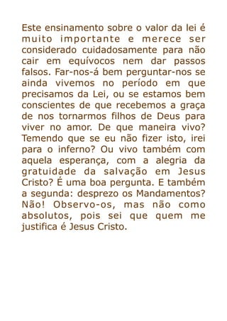 Este ensinamento sobre o valor da lei é
muito importante e merece ser
considerado cuidadosamente para não
cair em equívocos nem dar passos
falsos. Far-nos-á bem perguntar-nos se
ainda vivemos no período em que
precisamos da Lei, ou se estamos bem
conscientes de que recebemos a graça
de nos tornarmos filhos de Deus para
viver no amor. De que maneira vivo?
Temendo que se eu não fizer isto, irei
para o inferno? Ou vivo também com
aquela esperança, com a alegria da
gratuidade da salvação em Jesus
Cristo? É uma boa pergunta. E também
a segunda: desprezo os Mandamentos?
Não! Observo-os, mas não como
absolutos, pois sei que quem me
justifica é Jesus Cristo.


 